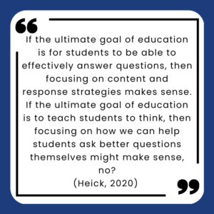 If the ultimate goal of education is for students to be able to effectively answer questions, then focusing on content and response strategies makes sense. If the ultimate goal of education is to teach students to think, then focusing on how we can help students ask better questions themselves might make sense, no?
(Heick, 2020) 